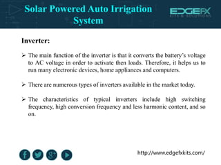 http://www.edgefxkits.com/
Inverter:
 The main function of the inverter is that it converts the battery’s voltage
to AC voltage in order to activate then loads. Therefore, it helps us to
run many electronic devices, home appliances and computers.
 There are numerous types of inverters available in the market today.
 The characteristics of typical inverters include high switching
frequency, high conversion frequency and less harmonic content, and so
on.
Solar Powered Auto Irrigation
System
 
