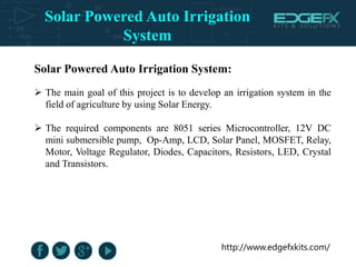 http://www.edgefxkits.com/
Solar Powered Auto Irrigation System:
 The main goal of this project is to develop an irrigation system in the
field of agriculture by using Solar Energy.
 The required components are 8051 series Microcontroller, 12V DC
mini submersible pump, Op-Amp, LCD, Solar Panel, MOSFET, Relay,
Motor, Voltage Regulator, Diodes, Capacitors, Resistors, LED, Crystal
and Transistors.
Solar Powered Auto Irrigation
System
 