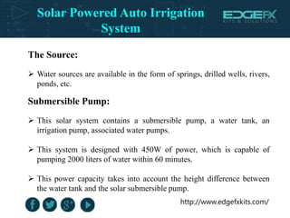 http://www.edgefxkits.com/
The Source:
 Water sources are available in the form of springs, drilled wells, rivers,
ponds, etc.
Submersible Pump:
 This solar system contains a submersible pump, a water tank, an
irrigation pump, associated water pumps.
 This system is designed with 450W of power, which is capable of
pumping 2000 liters of water within 60 minutes.
 This power capacity takes into account the height difference between
the water tank and the solar submersible pump.
Solar Powered Auto Irrigation
System
 