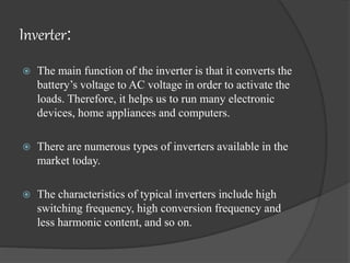 Inverter:
 The main function of the inverter is that it converts the
battery’s voltage to AC voltage in order to activate the
loads. Therefore, it helps us to run many electronic
devices, home appliances and computers.
 There are numerous types of inverters available in the
market today.
 The characteristics of typical inverters include high
switching frequency, high conversion frequency and
less harmonic content, and so on.
 