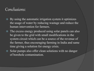 Conclusions:
 By using the automatic irrigation system it optimizes
the usage of water by reducing wastage and reduce the
human intervention for farmers.
 The excess energy produced using solar panels can also
be given to the grid with small modifications in the
system circuit which can be a source of the revenue of
the farmer, thus encouraging farming in India and same
time giving a solution for energy crisis.
 Solar pumps also offer clean solutions with no danger
of borehole contamination.
 