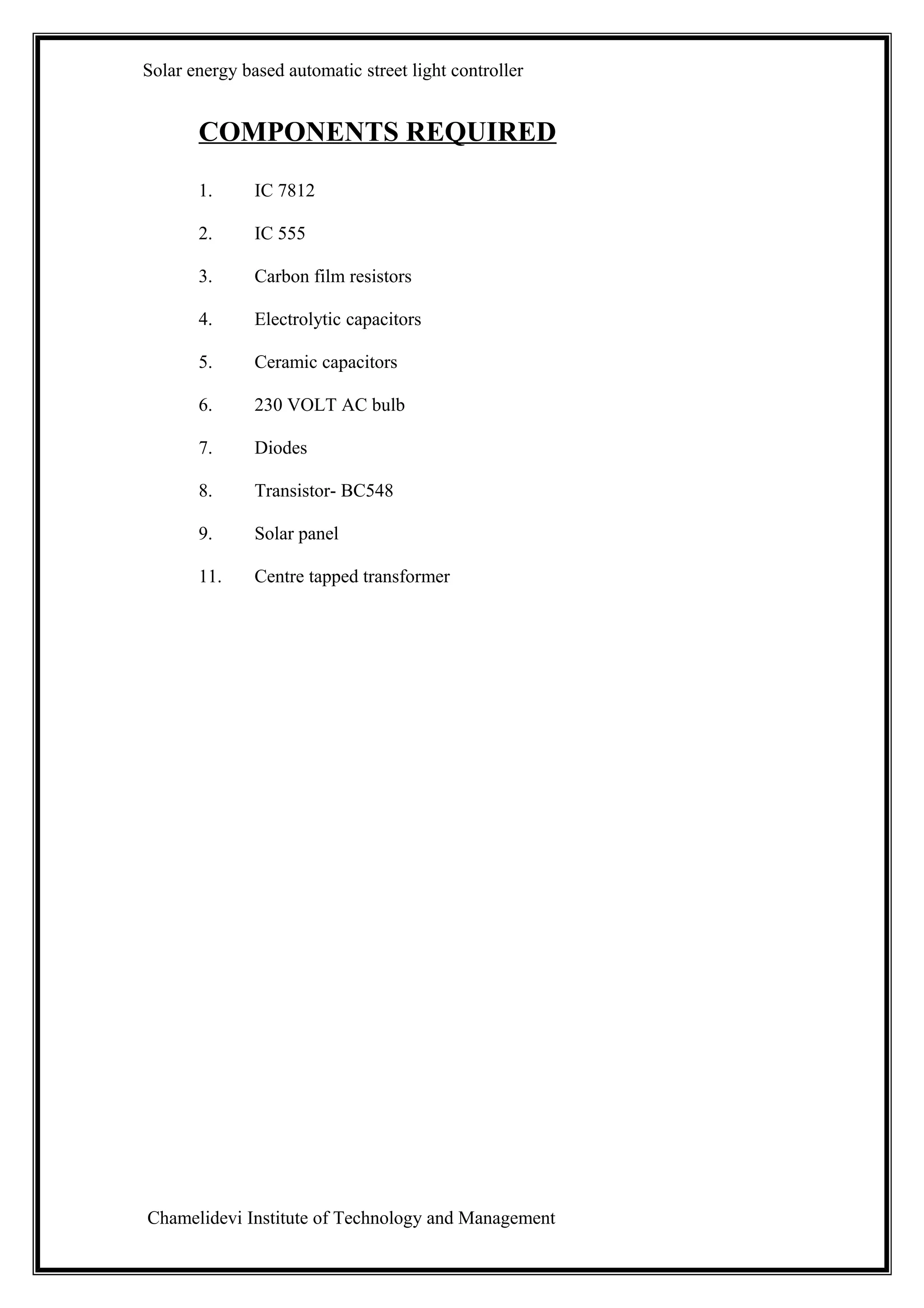 Solar energy based automatic street light controller


       COMPONENTS REQUIRED
       1.      IC 7812

       2.      IC 555

       3.      Carbon film resistors

       4.      Electrolytic capacitors

       5.      Ceramic capacitors

       6.      230 VOLT AC bulb

       7.      Diodes

       8.      Transistor- BC548

       9.      Solar panel

       11.     Centre tapped transformer




Chamelidevi Institute of Technology and Management
 