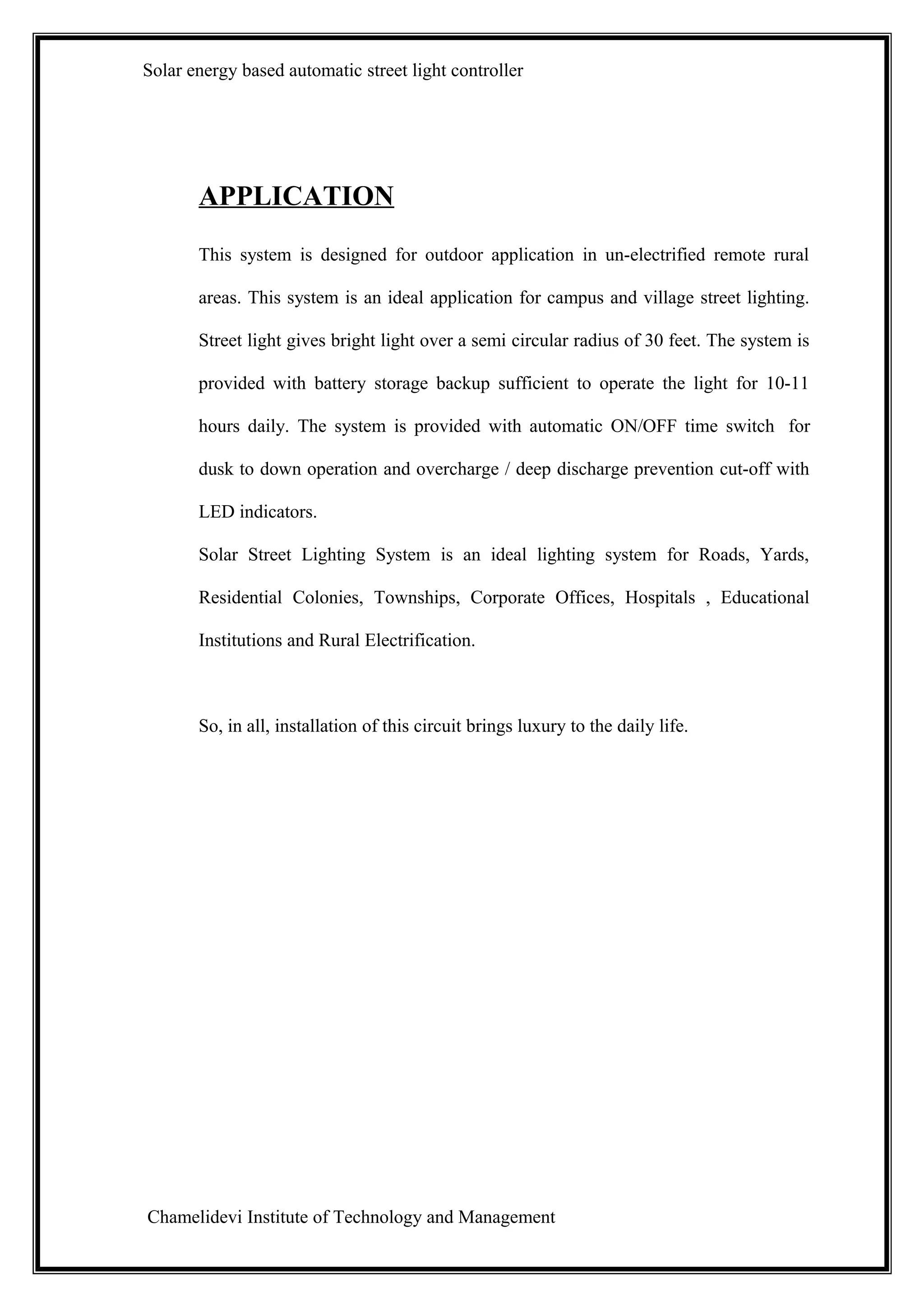 Solar energy based automatic street light controller




       APPLICATION
       This system is designed for outdoor application in un-electrified remote rural

       areas. This system is an ideal application for campus and village street lighting.

       Street light gives bright light over a semi circular radius of 30 feet. The system is

       provided with battery storage backup sufficient to operate the light for 10-11

       hours daily. The system is provided with automatic ON/OFF time switch for

       dusk to down operation and overcharge / deep discharge prevention cut-off with

       LED indicators.

       Solar Street Lighting System is an ideal lighting system for Roads, Yards,

       Residential Colonies, Townships, Corporate Offices, Hospitals , Educational

       Institutions and Rural Electrification.



       So, in all, installation of this circuit brings luxury to the daily life.




Chamelidevi Institute of Technology and Management
 
