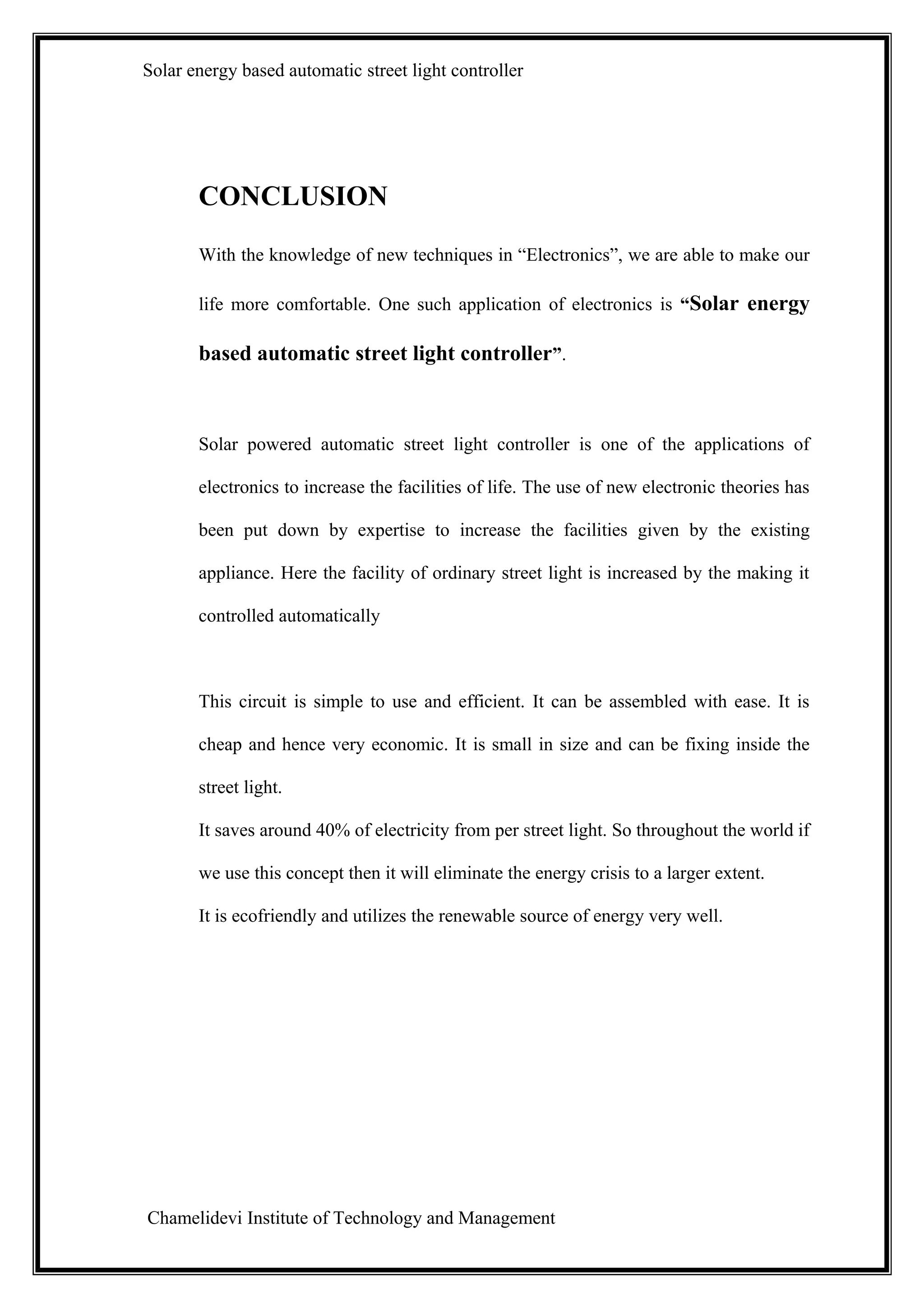 Solar energy based automatic street light controller




       CONCLUSION
       With the knowledge of new techniques in “Electronics”, we are able to make our

       life more comfortable. One such application of electronics is “Solar energy

       based automatic street light controller”.



       Solar powered automatic street light controller is one of the applications of

       electronics to increase the facilities of life. The use of new electronic theories has

       been put down by expertise to increase the facilities given by the existing

       appliance. Here the facility of ordinary street light is increased by the making it

       controlled automatically



       This circuit is simple to use and efficient. It can be assembled with ease. It is

       cheap and hence very economic. It is small in size and can be fixing inside the

       street light.

       It saves around 40% of electricity from per street light. So throughout the world if

       we use this concept then it will eliminate the energy crisis to a larger extent.

       It is ecofriendly and utilizes the renewable source of energy very well.




Chamelidevi Institute of Technology and Management
 