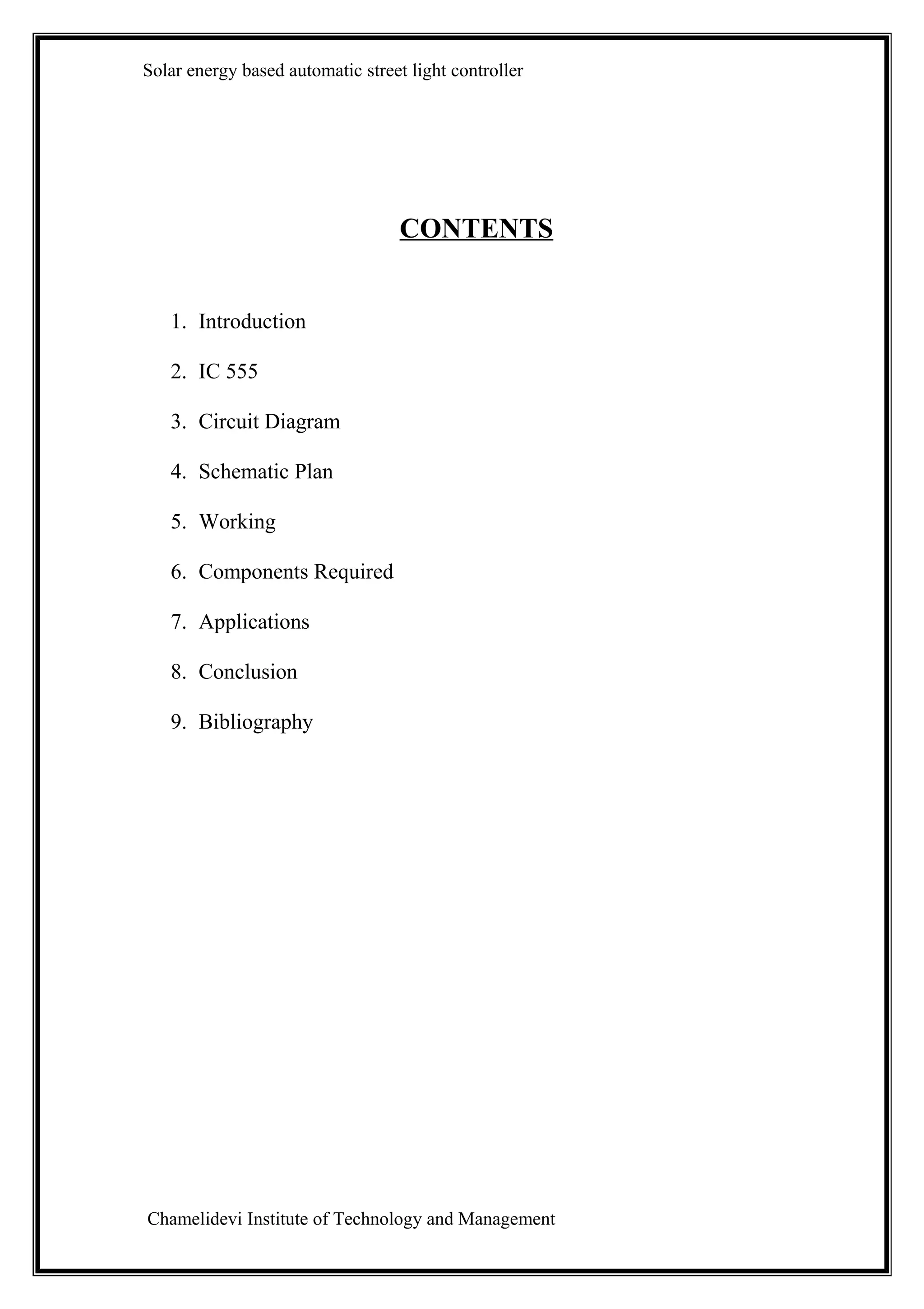 Solar energy based automatic street light controller




                                   CONTENTS


   1. Introduction

   2. IC 555

   3. Circuit Diagram

   4. Schematic Plan

   5. Working

   6. Components Required

   7. Applications

   8. Conclusion

   9. Bibliography




Chamelidevi Institute of Technology and Management
 