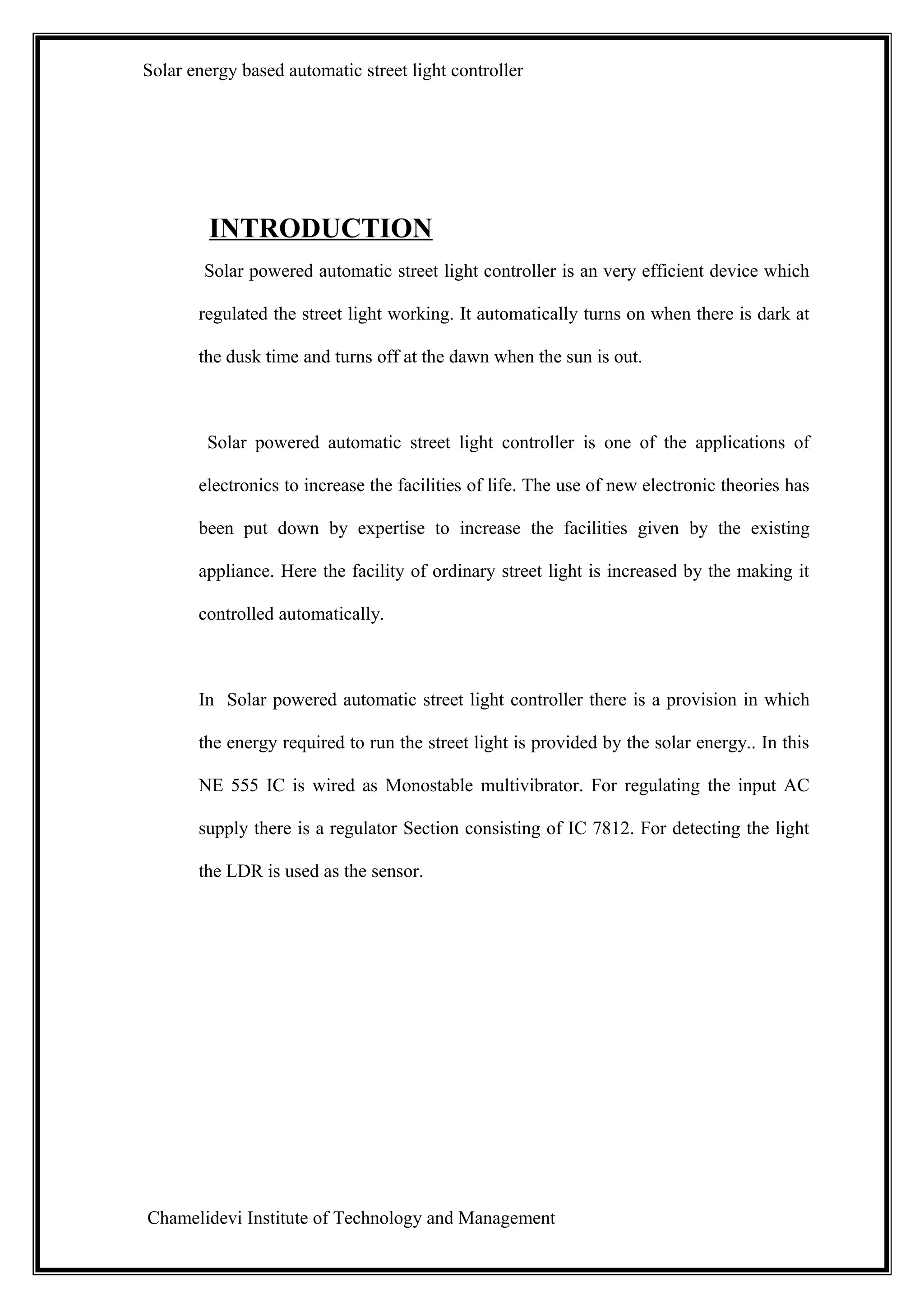 Solar energy based automatic street light controller




         INTRODUCTION
        Solar powered automatic street light controller is an very efficient device which

       regulated the street light working. It automatically turns on when there is dark at

       the dusk time and turns off at the dawn when the sun is out.



        Solar powered automatic street light controller is one of the applications of

       electronics to increase the facilities of life. The use of new electronic theories has

       been put down by expertise to increase the facilities given by the existing

       appliance. Here the facility of ordinary street light is increased by the making it

       controlled automatically.



       In Solar powered automatic street light controller there is a provision in which

       the energy required to run the street light is provided by the solar energy.. In this

       NE 555 IC is wired as Monostable multivibrator. For regulating the input AC

       supply there is a regulator Section consisting of IC 7812. For detecting the light

       the LDR is used as the sensor.




Chamelidevi Institute of Technology and Management
 