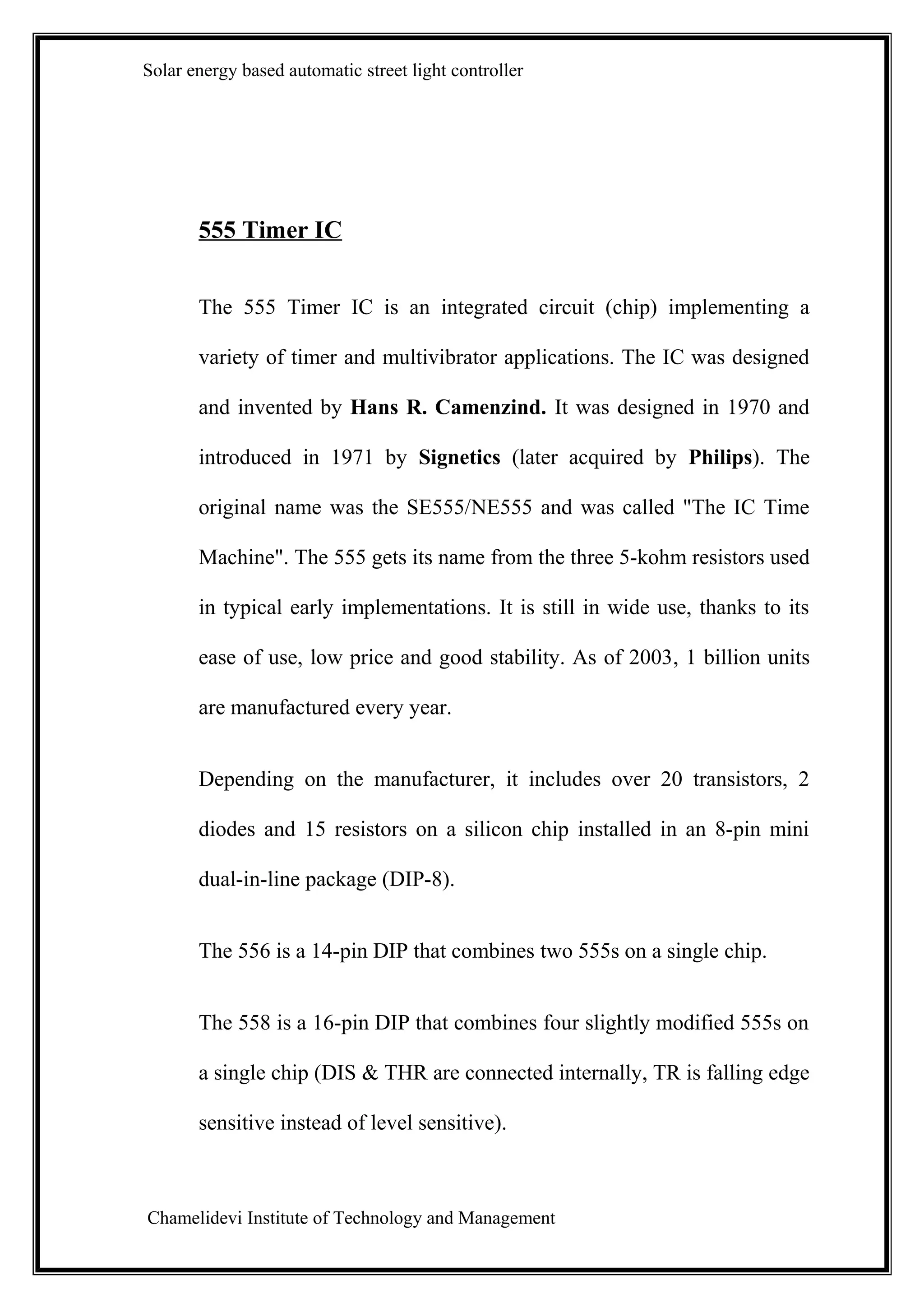 Solar energy based automatic street light controller




       555 Timer IC


       The 555 Timer IC is an integrated circuit (chip) implementing a

       variety of timer and multivibrator applications. The IC was designed

       and invented by Hans R. Camenzind. It was designed in 1970 and

       introduced in 1971 by Signetics (later acquired by Philips). The

       original name was the SE555/NE555 and was called "The IC Time

       Machine". The 555 gets its name from the three 5-kohm resistors used

       in typical early implementations. It is still in wide use, thanks to its

       ease of use, low price and good stability. As of 2003, 1 billion units

       are manufactured every year.


       Depending on the manufacturer, it includes over 20 transistors, 2

       diodes and 15 resistors on a silicon chip installed in an 8-pin mini

       dual-in-line package (DIP-8).


       The 556 is a 14-pin DIP that combines two 555s on a single chip.


       The 558 is a 16-pin DIP that combines four slightly modified 555s on

       a single chip (DIS & THR are connected internally, TR is falling edge

       sensitive instead of level sensitive).



Chamelidevi Institute of Technology and Management
 