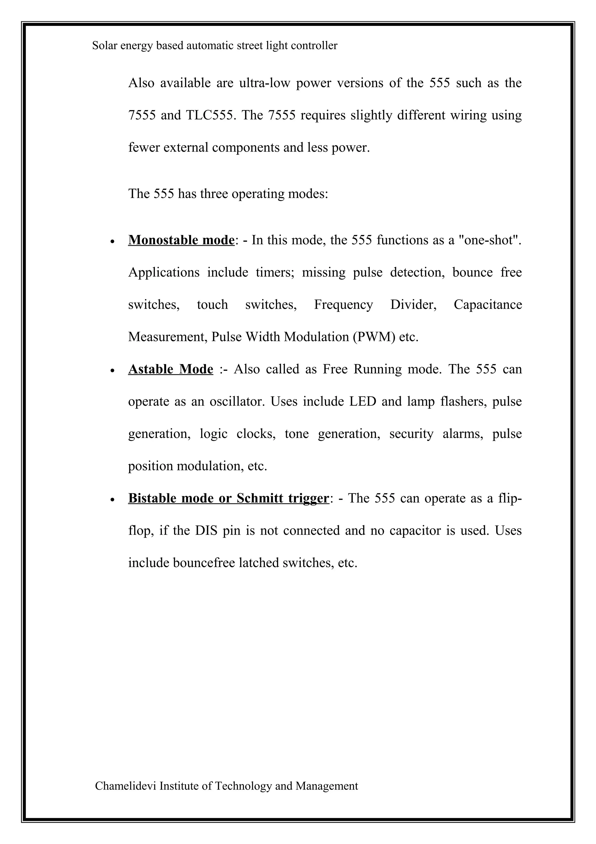 Solar energy based automatic street light controller


       Also available are ultra-low power versions of the 555 such as the

       7555 and TLC555. The 7555 requires slightly different wiring using

       fewer external components and less power.


       The 555 has three operating modes:


   •   Monostable mode: - In this mode, the 555 functions as a "one-shot".

       Applications include timers; missing pulse detection, bounce free

       switches,      touch     switches,      Frequency   Divider,   Capacitance

       Measurement, Pulse Width Modulation (PWM) etc.

   •   Astable Mode :- Also called as Free Running mode. The 555 can

       operate as an oscillator. Uses include LED and lamp flashers, pulse

       generation, logic clocks, tone generation, security alarms, pulse

       position modulation, etc.

   •   Bistable mode or Schmitt trigger: - The 555 can operate as a flip-

       flop, if the DIS pin is not connected and no capacitor is used. Uses

       include bouncefree latched switches, etc.




Chamelidevi Institute of Technology and Management
 