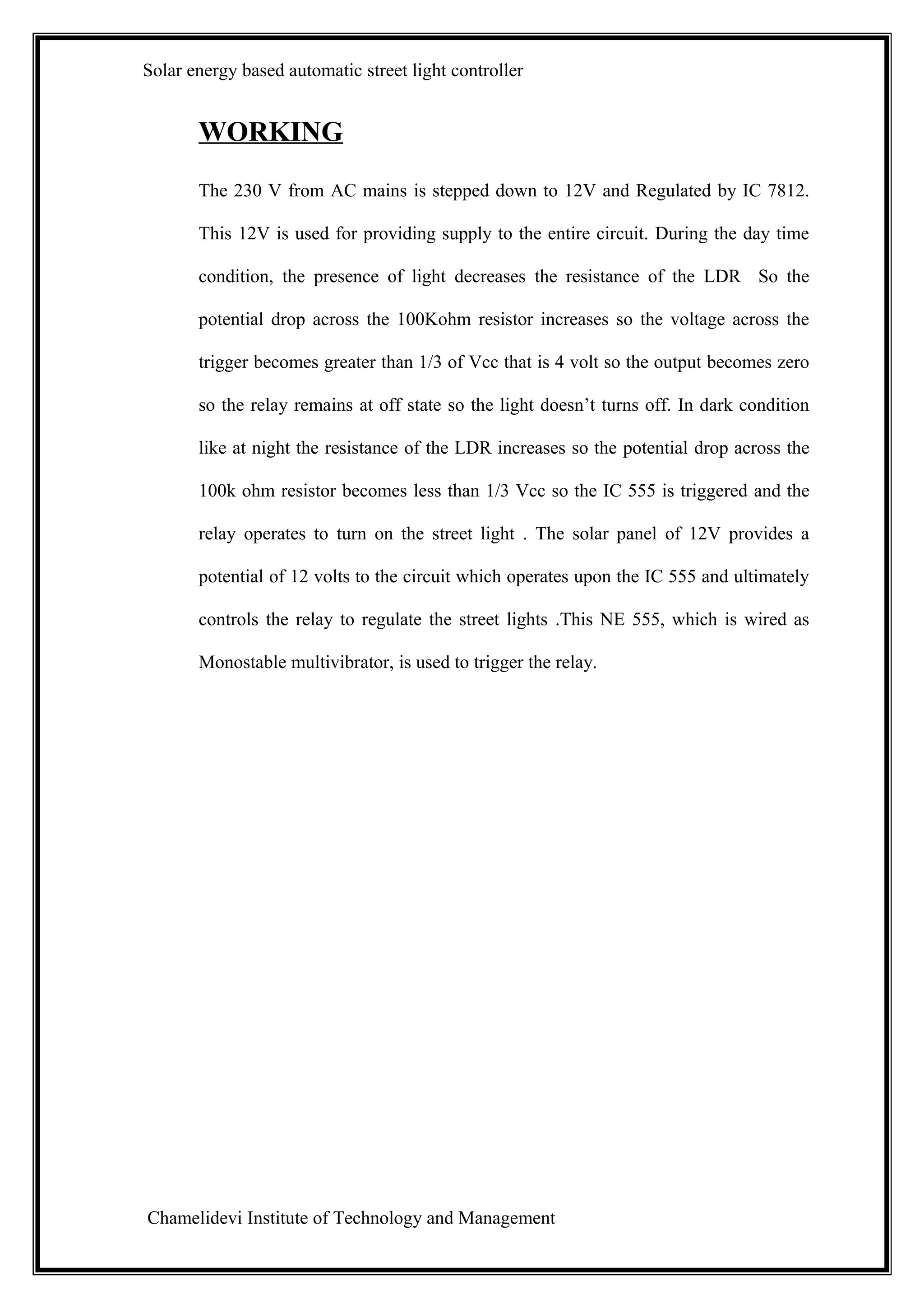Solar energy based automatic street light controller


       WORKING
       The 230 V from AC mains is stepped down to 12V and Regulated by IC 7812.

       This 12V is used for providing supply to the entire circuit. During the day time

       condition, the presence of light decreases the resistance of the LDR So the

       potential drop across the 100Kohm resistor increases so the voltage across the

       trigger becomes greater than 1/3 of Vcc that is 4 volt so the output becomes zero

       so the relay remains at off state so the light doesn’t turns off. In dark condition

       like at night the resistance of the LDR increases so the potential drop across the

       100k ohm resistor becomes less than 1/3 Vcc so the IC 555 is triggered and the

       relay operates to turn on the street light . The solar panel of 12V provides a

       potential of 12 volts to the circuit which operates upon the IC 555 and ultimately

       controls the relay to regulate the street lights .This NE 555, which is wired as

       Monostable multivibrator, is used to trigger the relay.




Chamelidevi Institute of Technology and Management
 