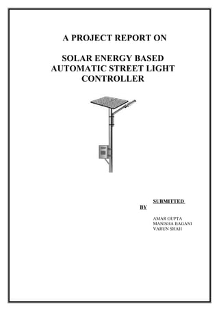 A PROJECT REPORT ON

  SOLAR ENERGY BASED
AUTOMATIC STREET LIGHT
     CONTROLLER




                     SUBMITTED
                BY

                     AMAR GUPTA
                     MANISHA BAGANI
                     VARUN SHAH
 