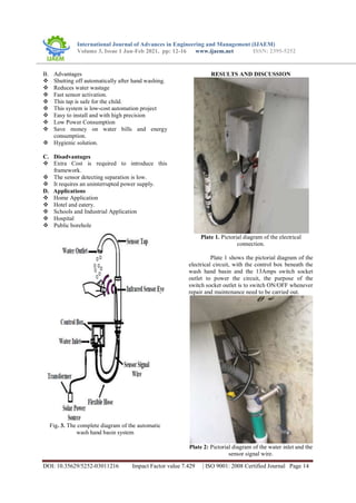 International Journal of Advances in Engineering and Management (IJAEM)
Volume 3, Issue 1 Jan-Feb 2021, pp: 12-16 www.ijaem.net ISSN: 2395-5252
DOI: 10.35629/5252-03011216 Impact Factor value 7.429 | ISO 9001: 2008 Certified Journal Page 14
B. Advantages
 Shutting off automatically after hand washing.
 Reduces water wastage
 Fast sensor activation.
 This tap is safe for the child.
 This system is low-cost automation project
 Easy to install and with high precision
 Low Power Consumption
 Save money on water bills and energy
consumption.
 Hygienic solution.
C. Disadvantages
 Extra Cost is required to introduce this
framework.
 The sensor detecting separation is low.
 It requires an uninterrupted power supply.
D. Applications
 Home Application
 Hotel and eatery.
 Schools and Industrial Application
 Hospital
 Public borehole
Fig. 3. The complete diagram of the automatic
wash hand basin system
RESULTS AND DISCUSSION
Plate 1. Pictorial diagram of the electrical
connection.
Plate 1 shows the pictorial diagram of the
electrical circuit, with the control box beneath the
wash hand basin and the 13Amps switch socket
outlet to power the circuit, the purpose of the
switch socket outlet is to switch ON/OFF whenever
repair and maintenance need to be carried out.
Plate 2: Pictorial diagram of the water inlet and the
sensor signal wire.
 
