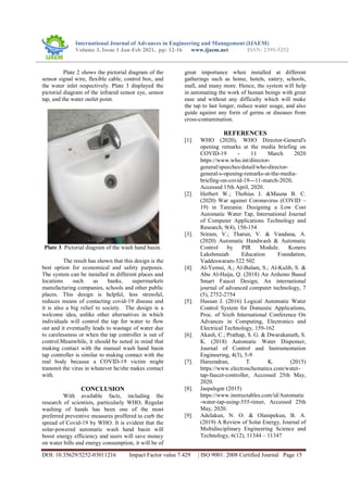 International Journal of Advances in Engineering and Management (IJAEM)
Volume 3, Issue 1 Jan-Feb 2021, pp: 12-16 www.ijaem.net ISSN: 2395-5252
DOI: 10.35629/5252-03011216 Impact Factor value 7.429 | ISO 9001: 2008 Certified Journal Page 15
Plate 2 shows the pictorial diagram of the
sensor signal wire, flexible cable, control box, and
the water inlet respectively. Plate 3 displayed the
pictorial diagram of the infrared sensor eye, sensor
tap, and the water outlet point.
Plate 3. Pictorial diagram of the wash hand basin.
The result has shown that this design is the
best option for economical and safety purposes.
The system can be installed in different places and
locations such as banks, supermarkets
manufacturing companies, schools and other public
places. This design is helpful, less stressful,
reduces means of contacting covid-19 disease and
it is also a big relief to society. The design is a
welcome idea, unlike other alternatives in which
individuals will control the tap for water to flow
out and it eventually leads to wastage of water due
to carelessness or when the tap controller is out of
control.Meanwhile, it should be noted in mind that
making contact with the manual wash hand basin
tap controller is similar to making contact with the
real body because a COVID-19 victim might
transmit the virus in whatever he/she makes contact
with.
CONCLUSION
With available facts, including the
research of scientists, particularly WHO, Regular
washing of hands has been one of the most
preferred preventive measures proffered to curb the
spread of Covid-19 by WHO. It is evident that the
solar-powered automatic wash hand basin will
boost energy efficiency and users will save money
on water bills and energy consumption, it will be of
great importance when installed at different
gatherings such as home, hotels, eatery, schools,
mall, and many more. Hence, the system will help
in automating the work of human beings with great
ease and without any difficulty which will make
the tap to last longer, reduce water usage, and also
guide against any form of germs or diseases from
cross-contamination.
REFERENCES
[1]. WHO (2020), WHO Director-General's
opening remarks at the media briefing on
COVID-19 - 11 March 2020
https://www.who.int/director-
general/speeches/detail/who-director-
general-s-opening-remarks-at-the-media-
briefing-on-covid-19---11-march-2020,
Accessed 15th April, 2020.
[2]. Herbert W.; Thobius J. &Mauna B. C.
(2020) War against Coronavirus (COVID –
19) in Tanzania: Designing a Low Cost
Automatic Water Tap, International Journal
of Computer Applications Technology and
Research, 9(4), 150-154
[3]. Sriram, V.; Tharun, V. & Vandana, A.
(2020) Automatic Handwash & Automatic
Control by PIR Module. Koneru
Lakshmaiah Education Foundation,
Vaddeswaram-522 502
[4]. Al-Yemni, A.; Al-Balam, S.; Al-Kulib, S. &
Abu Al-Haija, Q. (2018) An Arduino Based
Smart Faucet Design, An international
journal of advanced computer technology, 7
(5), 2752-2754
[5]. Hassan J. (2016) Logical Automatic Water
Control System for Domestic Applications,
Proc. of Sixth International Conference On
Advances in Computing, Electronics and
Electrical Technology, 159-162
[6]. Akash, C.; Prathap, S. G. & Dwarakanath, S.
K. (2018) Automatic Water Dispenser,
Journal of Control and Instrumentation
Engineering, 4(3), 5-9
[7]. Hareendran, T. K. (2015)
https://www.electroschematics.com/water-
tap-faucet-controller, Accessed 25th May,
2020.
[8]. Jaspalsgnr (2015)
https://www.instructables.com/id/Automatic
-water-tap-using-555-timer, Accessed 25th
May, 2020.
[9]. Adelakun, N. O. & Olanipekun, B. A.
(2019) A Review of Solar Energy, Journal of
Multidisciplinary Engineering Science and
Technology, 6(12), 11344 – 11347
 