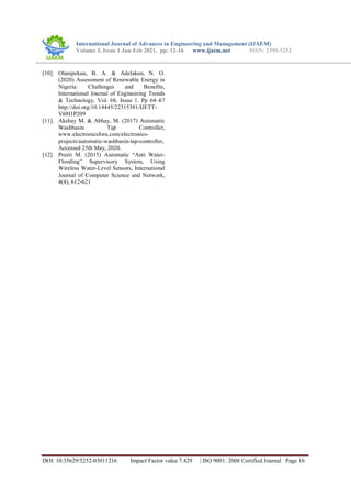 International Journal of Advances in Engineering and Management (IJAEM)
Volume 3, Issue 1 Jan-Feb 2021, pp: 12-16 www.ijaem.net ISSN: 2395-5252
DOI: 10.35629/5252-03011216 Impact Factor value 7.429 | ISO 9001: 2008 Certified Journal Page 16
[10]. Olanipekun, B. A. & Adelakun, N. O.
(2020) Assessment of Renewable Energy in
Nigeria: Challenges and Benefits,
International Journal of Engineering Trends
& Technology, Vol. 68, Issue 1. Pp 64–67
http://doi.org/10.14445/22315381/IJETT-
V68I1P209
[11]. Akshay M. & Abhay, M. (2017) Automatic
Washbasin Tap Controller,
www.electronicsforu.com/electronics-
projects/automatic-washbasin-tap-controller,
Accessed 25th May, 2020.
[12]. Preeti M. (2015) Automatic “Anti Water-
Flooding” Supervisory System, Using
Wireless Water-Level Sensors, International
Journal of Computer Science and Network,
4(4), 612-621
 