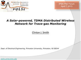 IPSN PhD Forum
                                                                           April 7, 2013




       A Solar-powered, TDMA Distributed Wireless
            Network for Trace-gas Monitoring


                                       Clinton J. Smith




Dept. of Electrical Engineering, Princeton University, Princeton, NJ 08544




pulse.princeton.edu
 