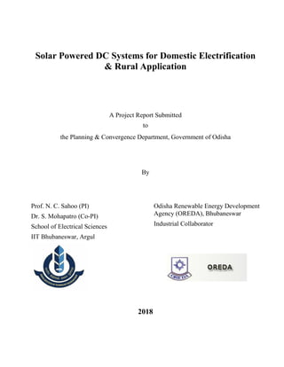 Solar Powered DC Systems for Domestic Electrification
& Rural Application
A Project Report Submitted
to
the Planning & Convergence Department, Government of Odisha
By
Prof. N. C. Sahoo (PI)
Dr. S. Mohapatro (Co-PI)
School of Electrical Sciences
IIT Bhubaneswar, Argul
Odisha Renewable Energy Development
Agency (OREDA), Bhubaneswar
Industrial Collaborator
2018
 
