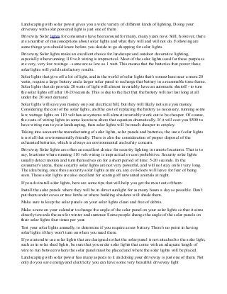 Landscaping with solar power gives you a wide variety of different kinds of lighting, Doing your
driveway with solar powered light is just one of them
Driveway Solar lights for consumers have been around for many, many years now. Still, however, there
are a number of misconceptions about solar lights and what they will and will not do. Following are
some things you should know before you decide to go shopping for solar lights.
Driveway Solar lights make an excellent choice for landscape and outdoor decorative lighting,
especially when running 110 volt wiring is impractical. Most of the solar lights used for these purposes
are very, very low wattage - some are as low as 1 watt. This means that the batteries that power these
solar lights will yield satisfactory results.
Solar lights that give off a lot of light, and in the world of solar lights that's somewhere near a mere 20
watts, require a large battery and a larger solar panel to recharge that battery in a reasonable time frame.
Solar lights that do provide 20 watts of light will almost invariably have an automatic shutoff - to turn
the solar lights off after 10-20 seconds. This is due to the fact that the battery will not last long at all
under the 20 watt demand.
Solar lights will save you money on your electrical bill, but they will likely not save you money.
Considering the cost of the solar lights, and the cost of replacing the battery as necessary, running some
low wattage lights on 110 volt house systems will almost invariably work out to be cheaper. Of course,
the costs of wiring lights in some locations alters that equation dramatically. If it will cost you $500 to
have wiring run to your landscaping, then solar lights will be much cheaper to employ.
Taking into account the manufacturing of solar lights, solar panels and batteries, the use of solar lights
is not all that environmentally friendly. There is also the consideration of proper disposal of the
exhausted batteries, which is always an environmental and safety concern.
Driveway Solar lights are often an excellent choice for security lighting in remote locations. That is to
say, locations where running 110 volt wiring is impractical or cost prohibitive. Security solar lights
usually detect motion and turn themselves on for a short period of time: 5-20 seconds. In the
consumer's arena, these security solar lights are not very powerful, and will not stay on for very long.
The idea being, once these security solar lights come on, any evil-doers will leave for fear of being
seen. These solar lights are also excellent for scaring off unwanted animals at night.
If you do install solar lights, here are some tips that will help you get the most out of them:
Install the solar panels where they will be in direct sunlight for as many hours a day as possible. Don't
put them under eaves or tree limbs or where building shadows will shade them.
Make sure to keep the solar panels on your solar lights clean and free of debris.
Make a note on your calendar to change the angle of the solar panel on your solar lights so that it aims
directly towards the sun for winter and summer. Some people change the angle of the solar panels on
their solar lights four times per year.
Test your solar lights annually, to determine if you require a new battery. There's no point in having
solar lights if they won't turn on when you need them.
If you intend to use solar lights that are designed so that the solar panel is not attached to the solar light,
such as in solar shed lights, be sure that you order solar lights that come with an adequate length of
wire to run between where the solar panel must be placed and where the solar lights will be placed.
Landscaping with solar power has many aspects to it and doing your driveway is just one of them. Not
only do you save energy and electricity you can have some very beautiful driveway light

 
