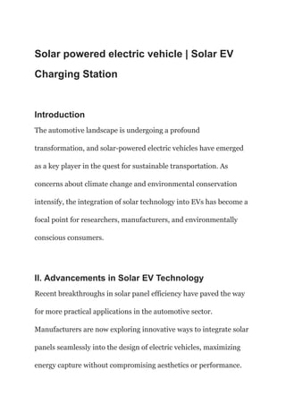 Solar powered electric vehicle | Solar EV
Charging Station
Introduction
The automotive landscape is undergoing a profound
transformation, and solar-powered electric vehicles have emerged
as a key player in the quest for sustainable transportation. As
concerns about climate change and environmental conservation
intensify, the integration of solar technology into EVs has become a
focal point for researchers, manufacturers, and environmentally
conscious consumers.
II. Advancements in Solar EV Technology
Recent breakthroughs in solar panel efficiency have paved the way
for more practical applications in the automotive sector.
Manufacturers are now exploring innovative ways to integrate solar
panels seamlessly into the design of electric vehicles, maximizing
energy capture without compromising aesthetics or performance.
 