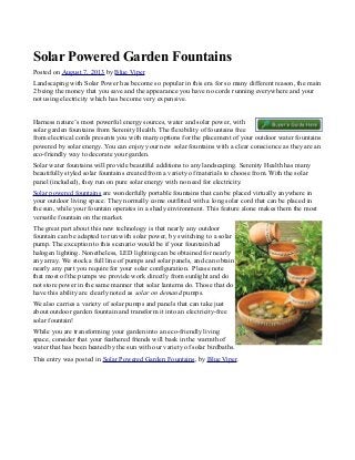 Solar Powered Garden Fountains
Posted on August 7, 2013 by Blue Viper
Landscaping with Solar Power has become so popular in this era for so many different reason, the main
2 being the money that you save and the appearance you have no cords running everywhere and your
not using electricity which has become very expensive.
Harness nature’s most powerful energy sources, water and solar power, with
solar garden fountains from Serenity Health. The flexibility of fountains free
from electrical cords presents you with many options for the placement of your outdoor water fountains
powered by solar energy. You can enjoy your new solar fountains with a clear conscience as they are an
eco-friendly way to decorate your garden.
Solar water fountains will provide beautiful additions to any landscaping. Serenity Health has many
beautifully styled solar fountains created from a variety of materials to choose from. With the solar
panel (included), they run on pure solar energy with no need for electricity.
Solar powered fountains are wonderfully portable fountains that can be placed virtually anywhere in
your outdoor living space. They normally come outfitted with a long solar cord that can be placed in
the sun, while your fountain operates in a shady environment. This feature alone makes them the most
versatile fountain on the market.
The great part about this new technology is that nearly any outdoor
fountain can be adapted to run with solar power, by switching to a solar
pump. The exception to this scenario would be if your fountain had
halogen lighting. Nonetheless, LED lighting can be obtained for nearly
any array. We stock a full line of pumps and solar panels, and can obtain
nearly any part you require for your solar configuration. Please note
that most of the pumps we provide work directly from sunlight and do
not store power in the same manner that solar lanterns do. Those that do
have this ability are clearly noted as solar on demand pumps.
We also carries a variety of solar pumps and panels that can take just
about outdoor garden fountain and transform it into an electricity-free
solar fountain!
While you are transforming your garden into an eco-friendly living
space, consider that your feathered friends will bask in the warmth of
water that has been heated by the sun with our variety of solar birdbaths.
This entry was posted in Solar Powered Garden Fountains, by Blue Viper.

 