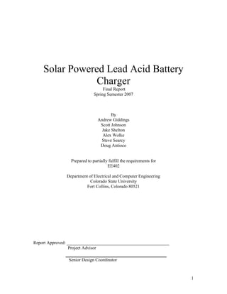 1
Solar Powered Lead Acid Battery
Charger
Final Report
Spring Semester 2007
By
Andrew Giddings
Scott Johnson
Jake Shelton
Alex Wolke
Steve Searcy
Doug Antioco
Prepared to partially fulfill the requirements for
EE402
Department of Electrical and Computer Engineering
Colorado State University
Fort Collins, Colorado 80521
Report Approved: ______________________________________________
Project Advisor
__________________________________
Senior Design Coordinator
 