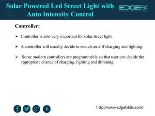 http://www.edgefxkits.com/
Controller:
 Controller is also very important for solar street light.
 A controller will usually decide to switch on /off charging and lighting.
 Some modern controllers are programmable so that user can decide the
appropriate chance of charging, lighting and dimming.
Solar Powered Led Street Light with
Auto Intensity Control
 