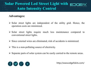 http://www.edgefxkits.com/
Advantages:
 Solar street lights are independent of the utility grid. Hence, the
operation costs are minimized.
 Solar street lights require much less maintenance compared to
conventional street lights.
 Since external wires are eliminated, risk of accidents is minimized.
 This is a non-polluting source of electricity.
 Separate parts of solar system can be easily carried to the remote areas.
Solar Powered Led Street Light with
Auto Intensity Control
 