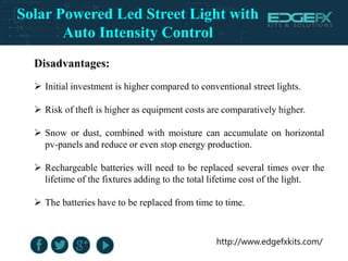 http://www.edgefxkits.com/
Disadvantages:
 Initial investment is higher compared to conventional street lights.
 Risk of theft is higher as equipment costs are comparatively higher.
 Snow or dust, combined with moisture can accumulate on horizontal
pv-panels and reduce or even stop energy production.
 Rechargeable batteries will need to be replaced several times over the
lifetime of the fixtures adding to the total lifetime cost of the light.
 The batteries have to be replaced from time to time.
Solar Powered Led Street Light with
Auto Intensity Control
 