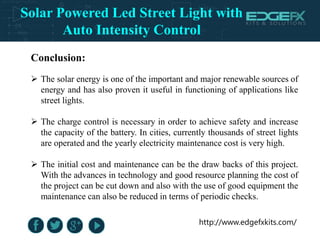 http://www.edgefxkits.com/
Conclusion:
 The solar energy is one of the important and major renewable sources of
energy and has also proven it useful in functioning of applications like
street lights.
 The charge control is necessary in order to achieve safety and increase
the capacity of the battery. In cities, currently thousands of street lights
are operated and the yearly electricity maintenance cost is very high.
 The initial cost and maintenance can be the draw backs of this project.
With the advances in technology and good resource planning the cost of
the project can be cut down and also with the use of good equipment the
maintenance can also be reduced in terms of periodic checks.
Solar Powered Led Street Light with
Auto Intensity Control
 
