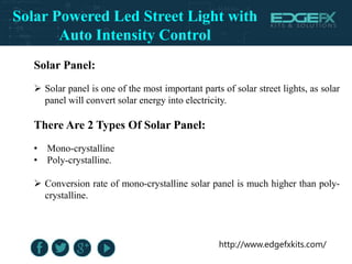 http://www.edgefxkits.com/
Solar Panel:
 Solar panel is one of the most important parts of solar street lights, as solar
panel will convert solar energy into electricity.
There Are 2 Types Of Solar Panel:
• Mono-crystalline
• Poly-crystalline.
 Conversion rate of mono-crystalline solar panel is much higher than poly-
crystalline.
Solar Powered Led Street Light with
Auto Intensity Control
 