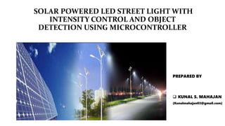 SOLAR POWERED LED STREET LIGHT WITH
INTENSITY CONTROL AND OBJECT
DETECTION USING MICROCONTROLLER
PREPARED BY
 KUNAL S. MAHAJAN
(Kunalmahajan03@gmail.com)
 