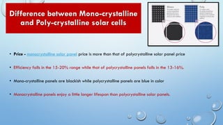Difference between Mono-crystalline
and Poly-crystalline solar cells
• Price - monocrystalline solar panel price is more than that of polycrystalline solar panel price
• Efficiency falls in the 15-20% range while that of polycrystalline panels falls in the 13-16%.
• Mono-crystalline panels are blackish while polycrystalline panels are blue in color
• Monocrystalline panels enjoy a little longer lifespan than polycrystalline solar panels.
 