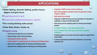APPLICATIONS
Street lighting, domestic lighting, poultry houses,
piggery and goat house
Supplying power to grid
Commercial establishment-factory, industry
For running drinking water pumps
Solar Water Heater, Cooker etc
Irrigation pump
• Poly-houses for high value crop cultivation
• Nursery shade nets for raising seedlings
• Nutria gardens (kitchen gardens)
• Poultry shades for supplying water for cleaning and drinking purpose
• Dairy unit for supplying water for cleaning and drinking purpose
• Pig houses for supplying water for cleaning and drinking purpose
• Integration of SWP and farm ponds for field use
• Open field vegetables cultivations either through flood, surface
irrigation methods
• High density fruit orchards
• Integration of SWP with drip and micro-sprinklers for cultivation of
vegetables, orchards and floriculture field
• Goat reering unit for supplying water for cleaning and drinking
purpose
• Cultivation of flowers – open field and poly-houses
• Can be integrated with mulching and drip system vegetable
cultivations
• Portable systems can be used as services models to irrigate field of
small holders
• In advance agricultural systems like hydroponics, aero-ponics,
aquaponics etc
 