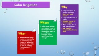 What
• A solar water pump
system is essentially
an electrical pump
system in which the
electricity is provided
by one or several
Photo Voltaic (PV)
panels
Where
• Solar water pumps
can supply water to
locations which are
beyond the reach of
power lines/
frequent power
cuts/Power is not
enough
Why
• Large reduction in
carbon emission
• Early pay back
period
• Long Life (Around 25
Years)
• Reliable source of
power supply
• More saving due to
low maintenance
• low yielding
borehole has time to
refill
Solar Irrigation
 