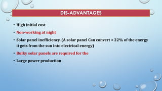 DIS-ADVANTAGES
• High initial cost
• Non-working at night
• Solar panel inefficiency. (A solar panel Can convert < 22% of the energy
it gets from the sun into electrical energy)
• Bulky solar panels are required for the
• Large power production
 