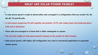 WHAT ARE SOLAR POWER PANELS?
• A solar power panel is made of photovoltaic cells arranged in a configuration that can contain 32, 36,
48, 60, 72 and 96 cells.
• A solar panel comprising 32 cells typically can produce 14.72 volts output (each cell producing about
0.46 volt of electricity).
• These cells are arranged in a frame that is either rectangular or square.
• The size and weight of solar power panels increase as the number of cells increase.
• Solar power panels with higher cell configuration are used in commercial applications to generate
electric power.
 