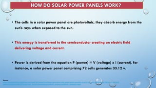 HOW DO SOLAR POWER PANELS WORK?
• The cells in a solar power panel are photovoltaic, they absorb energy from the
sun’s rays when exposed to the sun.
• This energy is transferred to the semiconductor creating an electric field
delivering voltage and current.
• Power is derived from the equation P (power) = V (voltage) x i (current). for
instance, a solar power panel comprising 72 cells generates 33.12 v.
Source:
https://economictimes.indiatimes.com/small-biz/productline/power-generation/solar-power-panel-assembly-of-solar-cells-that-can-generate-230-to-275-watts-of-
power/articleshow/69131072.cms?utm_source=contentofinterest&utm_medium=text&utm_campaign=cppst
 