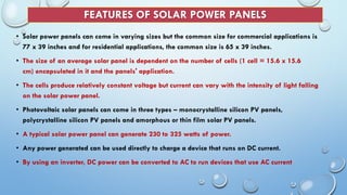 FEATURES OF SOLAR POWER PANELS
• Solar power panels can come in varying sizes but the common size for commercial applications is
77 x 39 inches and for residential applications, the common size is 65 x 39 inches.
• The size of an average solar panel is dependent on the number of cells (1 cell = 15.6 x 15.6
cm) encapsulated in it and the panels' application.
• The cells produce relatively constant voltage but current can vary with the intensity of light falling
on the solar power panel.
• Photovoltaic solar panels can come in three types – monocrystalline silicon PV panels,
polycrystalline silicon PV panels and amorphous or thin film solar PV panels.
• A typical solar power panel can generate 230 to 325 watts of power.
• Any power generated can be used directly to charge a device that runs on DC current.
• By using an inverter, DC power can be converted to AC to run devices that use AC current
 