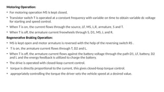 Motoring Operation:
• For motoring operation MS is kept closed.
• Transistor switch T is operated at a constant frequency with variable on time to obtain variable dc voltage
for starting and speed control.
• When T is on, the current flows through the source, LF, MS, L,R, armature, S and T.
• When T is off, the armature current freewheels through S, D1, MS, L and R.
Regenerative Braking Operation:
• MS is kept open and motor armature is reversed with the help of the reversing switch RS .
• T is on, the armature current flows through T, D2 and L.
• When T is off, the armature current flows against the battery voltage through the path D1, LF, battery, D2
and L and the energy feedback is utilized to charge the battery.
• The drive is operated with closed-loop current control.
• torque is directly proportional to the current, this gives closed-loop torque control.
• appropriately controlling the torque the driver sets the vehicle speed at a desired value.
 