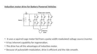 Induction motor drive for Battery Powered Vehicles
• It uses a squirrel-cage motor fed from a pulse width modulated voltage source inverter.
• It has inherent capability for regeneration.
• The drive has all the advantages of induction motor.
• Because of pulsewidth modulation, drive is efficient and the ride smooth.
 