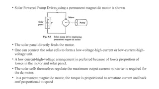 • Solar Powered Pump Drives using a permanent magnet dc motor is shown
• The solar panel directly feeds the motor.
• One can connect the solar cells to form a low-voltage-high-current or low-current-high-
voltage unit.
• A low current-high-voltage arrangement is preferred because of lower proportion of
losses in the motor and solar panel.
• The solar cells themselves regulate the maximum output current no starter is required for
the dc motor.
• in a permanent magnet dc motor, the torque is proportional to armature current and back
emf proportional to speed
 