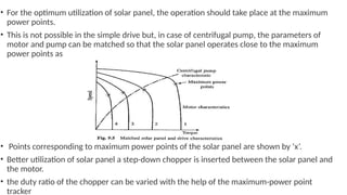 • For the optimum utilization of solar panel, the operation should take place at the maximum
power points.
• This is not possible in the simple drive but, in case of centrifugal pump, the parameters of
motor and pump can be matched so that the solar panel operates close to the maximum
power points as
• Points corresponding to maximum power points of the solar panel are shown by ‘x’.
• Better utilization of solar panel a step-down chopper is inserted between the solar panel and
the motor.
• the duty ratio of the chopper can be varied with the help of the maximum-power point
tracker
 