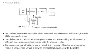 • The circuit for this is
• this scheme permits the extraction of the maximum power from the solar panel, because
of the increase in losses
• Use of chopper and maximum power-point tracker ensures matching for all pump sites;
although the pump parameters change with the change of site.
• The main drawback with the dc motor drive is the presence of brushes which must be
replaced after certain period, otherwise irreparable damage occur to the motor
 