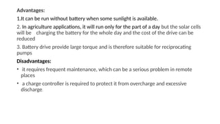 Advantages:
1.It can be run without battery when some sunlight is available.
2. In agriculture applications, it will run only for the part of a day but the solar cells
will be charging the battery for the whole day and the cost of the drive can be
reduced
3. Battery drive provide large torque and is therefore suitable for reciprocating
pumps
Disadvantages:
• it requires frequent maintenance, which can be a serious problem in remote
places
• a charge controller is required to protect it from overcharge and excessive
discharge.
 