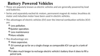 Battery Powered Vehicles
• These are popularly known as electric vehicles and are generally powered by lead
acid batteries.
• Series and separately excited dc motors, permanent magnet dc motor, brushless dc
motor and induction motor have been used in electric vehicles.
• The advantages of electric vehicles (EV) over the internal combustion vehicles (ICV)
are:
 Less pollution.
Quieter operation.
 Less maintenance
More reliable
• The disadvantage are:
 More expensive.
 EV cannot go so far on a single charge as comparable ICV can go in a tank of
fuel.
It takes much longer to recharge electric vehicle’s battery than it does to fill a
petrol tank.
 