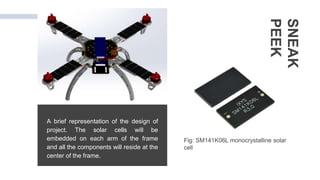 A brief representation of the design of
project. The solar cells will be
embedded on each arm of the frame
and all the components will reside at the
center of the frame.
SNEAK
PEEK
Fig: SM141K06L monocrystalline solar
cell
 