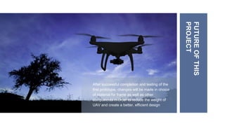 After successful completion and testing of the
first prototype, changes will be made in choice
of material for frame as well as other
components in order to reduce the weight of
UAV and create a better, efficient design
FUTURE
OF
THIS
PROJECT
 