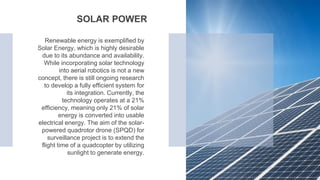 Renewable energy is exemplified by
Solar Energy, which is highly desirable
due to its abundance and availability.
While incorporating solar technology
into aerial robotics is not a new
concept, there is still ongoing research
to develop a fully efficient system for
its integration. Currently, the
technology operates at a 21%
efficiency, meaning only 21% of solar
energy is converted into usable
electrical energy. The aim of the solar-
powered quadrotor drone (SPQD) for
surveillance project is to extend the
flight time of a quadcopter by utilizing
sunlight to generate energy.
SOLAR POWER
 