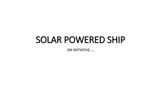 SOLAR POWERED SHIP
AN INITIATIVE…..
 