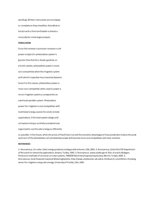 welding). Written instructions are not always
as complete as theyshouldbe. A backhoe or
tractor with a front-endloader is almost a
necessityfor some larger projects.
CONCLUSION
Since the increase inprice per increaseinunit
power output of a photovoltaic system is
greater thanthat for a diesel, gasoline, or
electric system, photovoltaic power is more
cost competitive whenthe irrigationsystem
with whichit operates hasa lowtotal dynamic
head. For this reason, photovoltaic power is
more cost-competitive when used to power a
micro irrigationsystemas comparedto an
overheadsprinkler system. Photovoltaic
power for irrigation is cost-competitive with
traditional energysources for small, remote
applications, if the total system designand
utilisationtimingis carefullyconsidered and
organisedto use the solar energyas efficiently
as possible. Inthe future, whenthe prices of fossil fuelsrise and the economic advantagesof massproductionreduce the peak
watt cost of the photovoltaic cell, photovoltaic power will become more cost-competitive and more common.
REFERENCES
1. Anonymous, Uni-solar, Solar energyproducescatalogandbrochures, USA, 2001. 2. Anonymous, Solar Cells EİE Department
of Researchon electricityapplications, Ankara, Turkey, 1992. 3. Anonymous, www.sandia.gov4. Eker, B and A.Akdogan,
Protectionmethods of corrosion onsolar systems, TMMOB MachineryEngineeringSociety, Mersin, Turkey, 2005. 5.
Anonymous, Solar Powered LivestockWateringSystems, http://www.utextension.utk.edu6. Helikson,H.J andOthers, Pumping
water for irrigationusingsolar energy, Universityof Florida, USA, 1995.
 