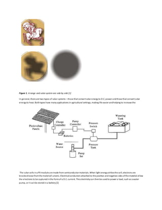 Figure 1. A range and solar system are side by side [1]
In general, there are two types of solar systems – those that convert solar energyto D.C. power andthose that convert solar
energyto heat. Bothtypes have manyapplications in agricultural settings, making life easier andhelping to increase the
The solar cellsina PV module are made from semiconductor materials. When light energystrikesthe cell, electrons are
knockedloose fromthe material’s atoms. Electricalconductors attached to the positive andnegative sides ofthe material allow
the electrons to be capturedinthe formof a D.C. current. This electricitycan thenbe usedto power a load, such as a water
pump, or it canbe storedina battery[2]
 