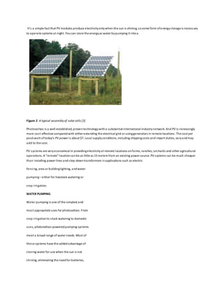 It’s a simple fact that PV modules produce electricityonlywhen the sun is shining, sosome form ofenergystorage is necessary
to operate systems at night. Youcan store the energyas water bypumping it intoa
Figure 2. A typical assemblyof solar cells [3]
Photovoltaic is a well-established, proventechnologywitha substantial international industrynetwork. And PV is increasingly
more cost-effective comparedwith either extending the electrical grid or usinggenerators in remote locations. The cost per
peakwatt oftoday’s PV power is about $7. Local supplyconditions, including shippingcosts andimport duties, varyandmay
add to the cost.
PV systems are veryeconomical in providingelectricityat remote locations onfarms, ranches, orchards and other agricultural
operations. A “remote” locationcanbe as little as 15 meters from an existing power source. PV systems can be much cheaper
than installing power lines andstep-downtransformers inapplications such as electric
fencing, area or buildinglighting, andwater
pumping– either for livestock watering or
crop irrigation.
WATER PUMPING
Water pumping is one of the simplest and
most appropriate uses for photovoltaic. From
crop irrigationto stock watering to domestic
uses, photovoltaic-poweredpumping systems
meet a broad range of water needs. Most of
these systems have the addedadvantage of
storing water for use when the sun is not
shining, eliminating the needfor batteries,
 